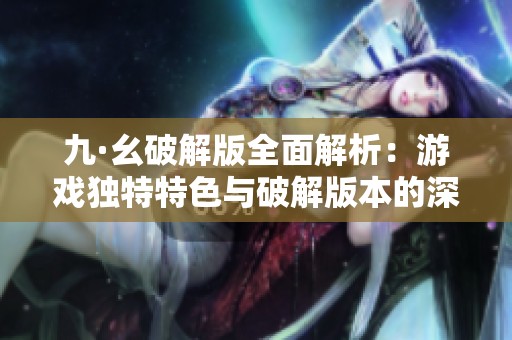 九·幺破解版全面解析：游戏独特特色与破解版本的深度剖析与探讨