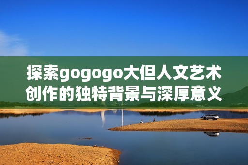 探索gogogo大但人文艺术创作的独特背景与深厚意义