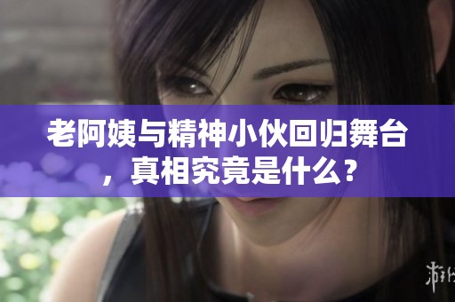 老阿姨与精神小伙回归舞台，真相究竟是什么？