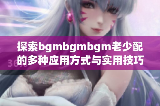 探索bgmbgmbgm老少配的多种应用方式与实用技巧