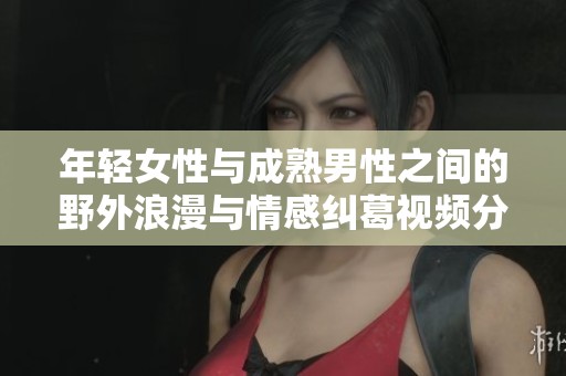年轻女性与成熟男性之间的野外浪漫与情感纠葛视频分析