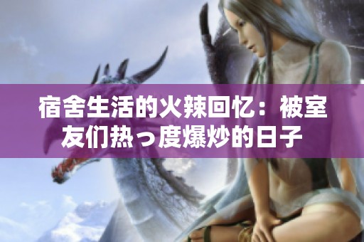 宿舍生活的火辣回忆：被室友们热っ度爆炒的日子
