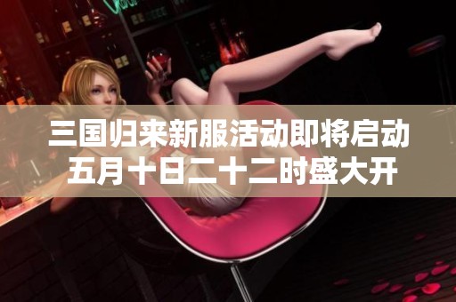 三国归来新服活动即将启动 五月十日二十二时盛大开启四亿游戏网精彩期待