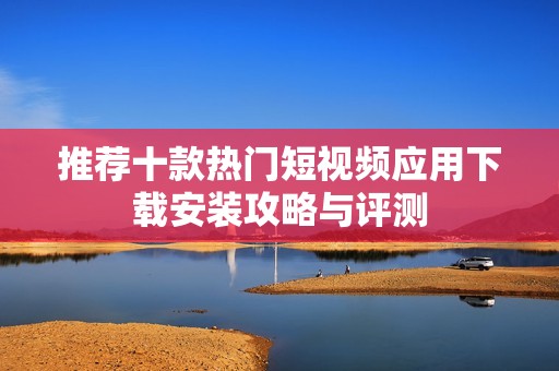 推荐十款热门短视频应用下载安装攻略与评测