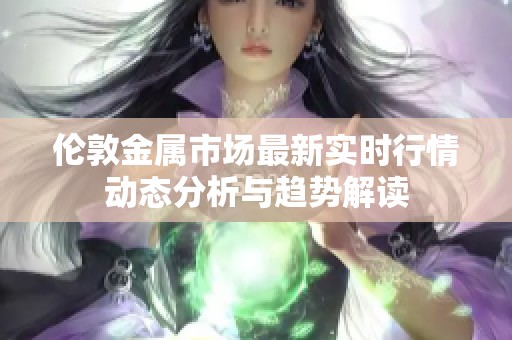 伦敦金属市场最新实时行情动态分析与趋势解读