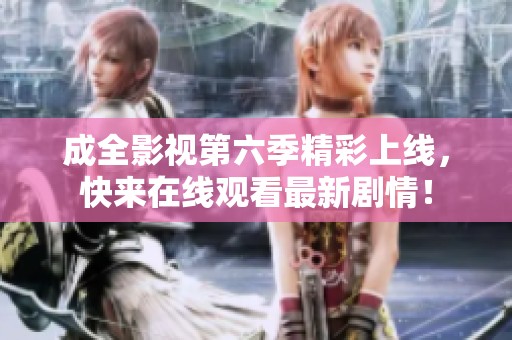 成全影视第六季精彩上线，快来在线观看最新剧情！