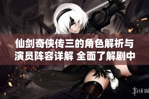 仙剑奇侠传三的角色解析与演员阵容详解 全面了解剧中人物与扮演者信息
