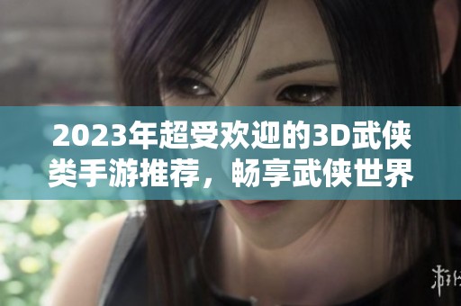 2023年超受欢迎的3D武侠类手游推荐，畅享武侠世界的精彩冒险体验