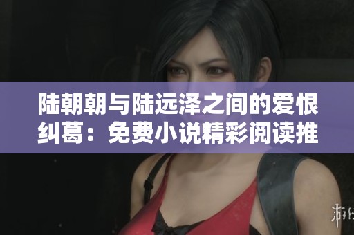 陆朝朝与陆远泽之间的爱恨纠葛：免费小说精彩阅读推荐