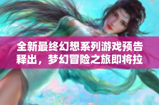 全新最终幻想系列游戏预告释出，梦幻冒险之旅即将拉开序幕，期待玩家的加入与探索