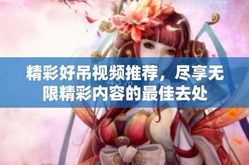 精彩好吊视频推荐，尽享无限精彩内容的最佳去处