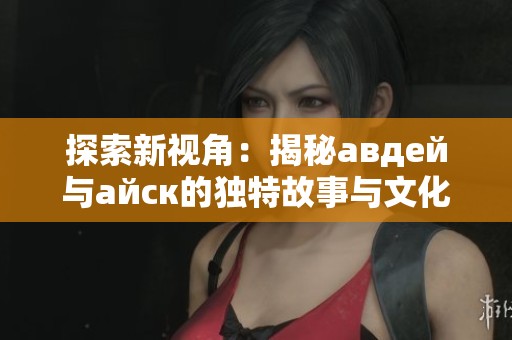 探索新视角：揭秘авдей与айск的独特故事与文化魅力