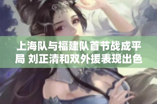 上海队与福建队首节战成平局 刘正清和双外援表现出色 刘金雨打出了高身价