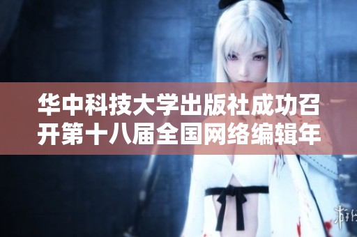 华中科技大学出版社成功召开第十八届全国网络编辑年会 探讨行业新趋势与发展机遇