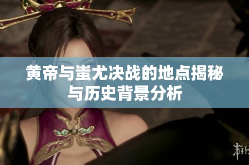 黄帝与蚩尤决战的地点揭秘与历史背景分析