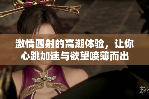 激情四射的高潮体验，让你心跳加速与欲望喷薄而出