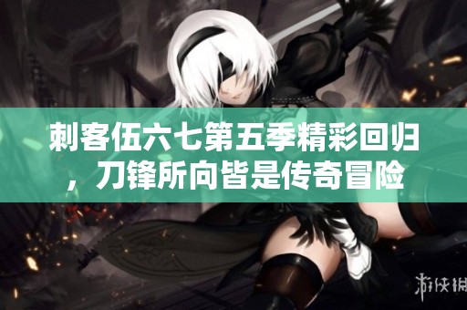 刺客伍六七第五季精彩回归，刀锋所向皆是传奇冒险