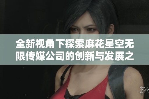 全新视角下探索麻花星空无限传媒公司的创新与发展之路