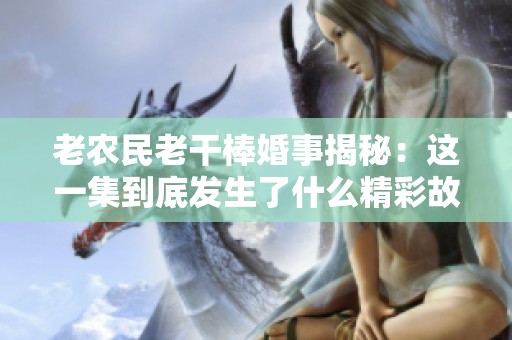 老农民老干棒婚事揭秘：这一集到底发生了什么精彩故事