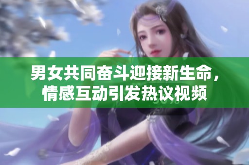 男女共同奋斗迎接新生命，情感互动引发热议视频