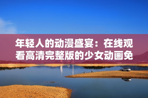 年轻人的动漫盛宴：在线观看高清完整版的少女动画免费分享