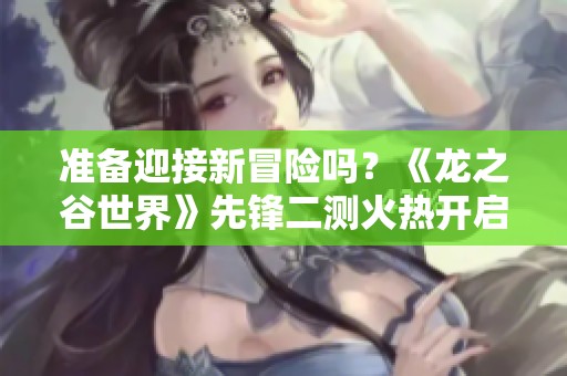 准备迎接新冒险吗？《龙之谷世界》先锋二测火热开启，快来参与吧！