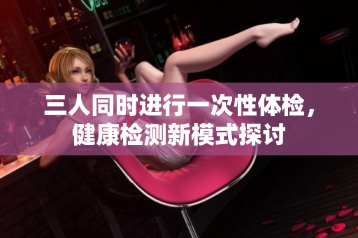 三人同时进行一次性体检，健康检测新模式探讨