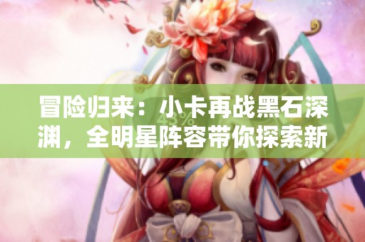 冒险归来：小卡再战黑石深渊，全明星阵容带你探索新挑战与战术攻略