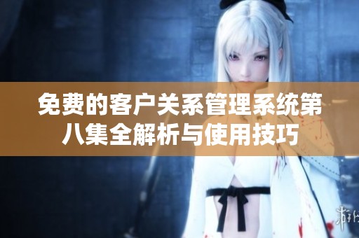 免费的客户关系管理系统第八集全解析与使用技巧