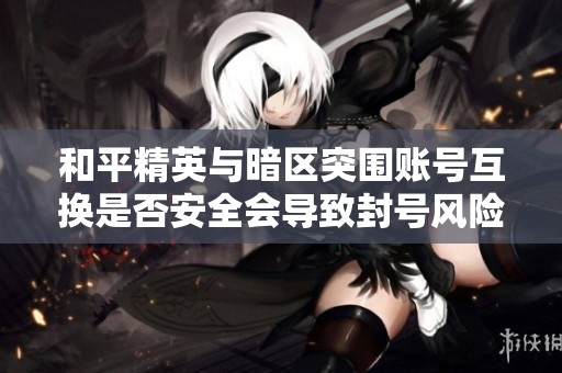 和平精英与暗区突围账号互换是否安全会导致封号风险的详细分析