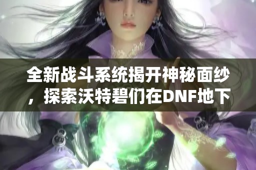 全新战斗系统揭开神秘面纱，探索沃特碧们在DNF地下城的精彩冒险体验