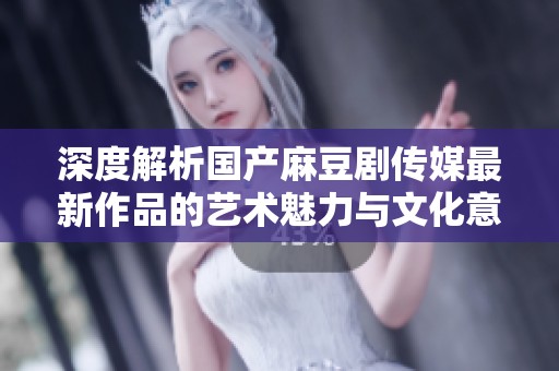 深度解析国产麻豆剧传媒最新作品的艺术魅力与文化意义