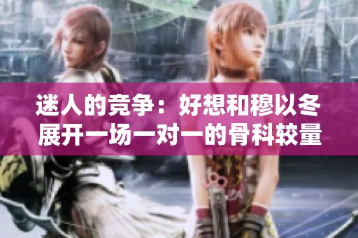 迷人的竞争：好想和穆以冬展开一场一对一的骨科较量