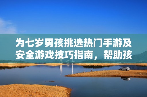 为七岁男孩挑选热门手游及安全游戏技巧指南，帮助孩子快乐成长与健康玩耍