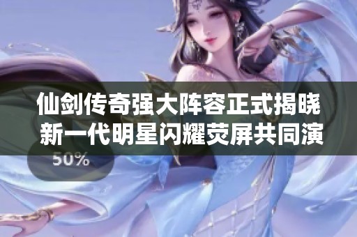 仙剑传奇强大阵容正式揭晓 新一代明星闪耀荧屏共同演绎经典故事