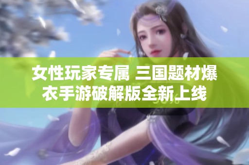 女性玩家专属 三国题材爆衣手游破解版全新上线