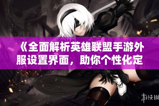 《全面解析英雄联盟手游外服设置界面，助你个性化定制畅玩体验》