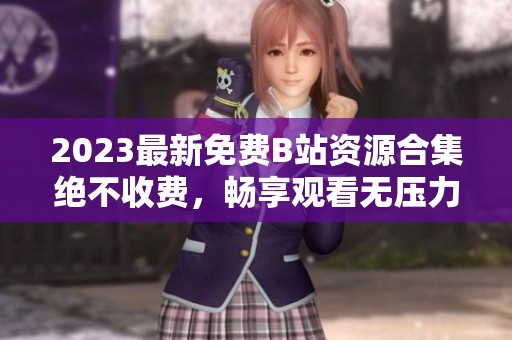 2023最新免费B站资源合集绝不收费，畅享观看无压力