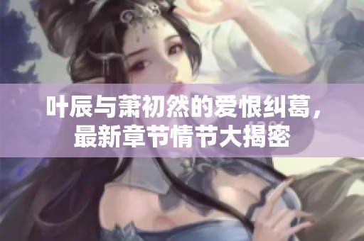 叶辰与萧初然的爱恨纠葛，最新章节情节大揭密