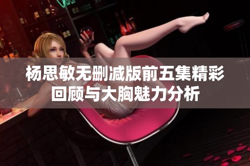 杨思敏无删减版前五集精彩回顾与大胸魅力分析