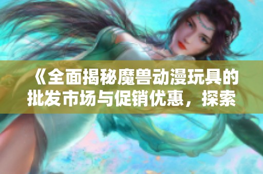 《全面揭秘魔兽动漫玩具的批发市场与促销优惠，探索优质产地货源》