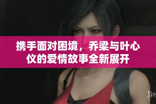 携手面对困境，乔梁与叶心仪的爱情故事全新展开