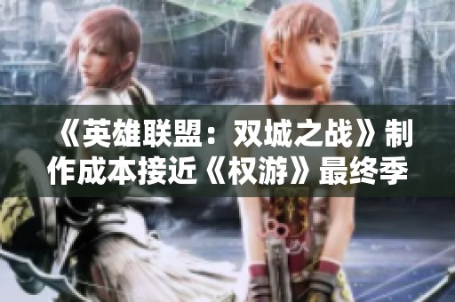 《英雄联盟：双城之战》制作成本接近《权游》最终季，背后有哪些不为人知的故事与挑战