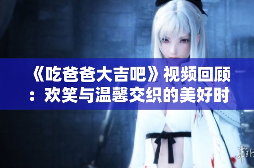 《吃爸爸大吉吧》视频回顾：欢笑与温馨交织的美好时刻