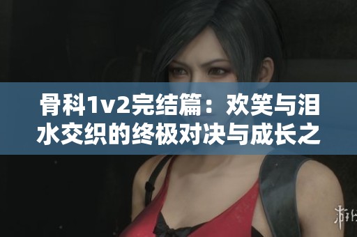 骨科1v2完结篇：欢笑与泪水交织的终极对决与成长之路