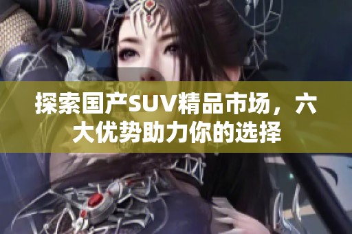 探索国产SUV精品市场，六大优势助力你的选择