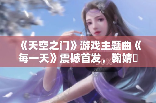 《天空之门》游戏主题曲《每一天》震撼首发，鞠婧祎倾情献声引发热议与期待