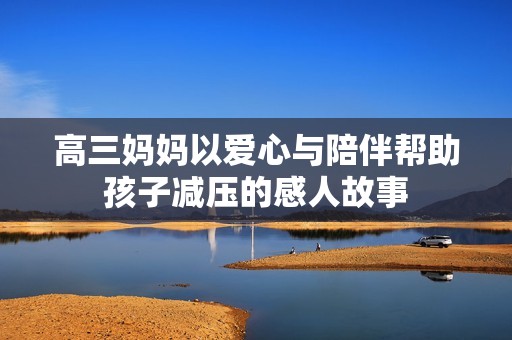 高三妈妈以爱心与陪伴帮助孩子减压的感人故事