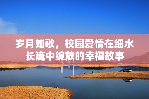 岁月如歌，校园爱情在细水长流中绽放的幸福故事