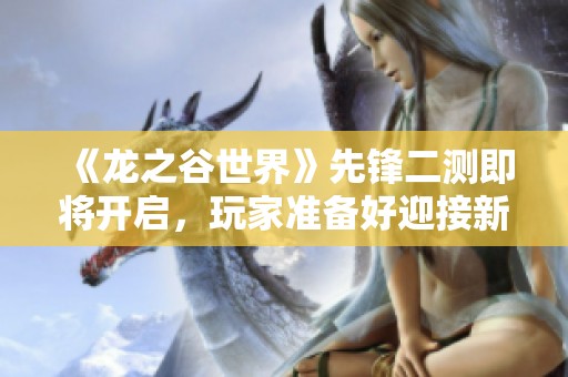 《龙之谷世界》先锋二测即将开启，玩家准备好迎接新冒险了吗